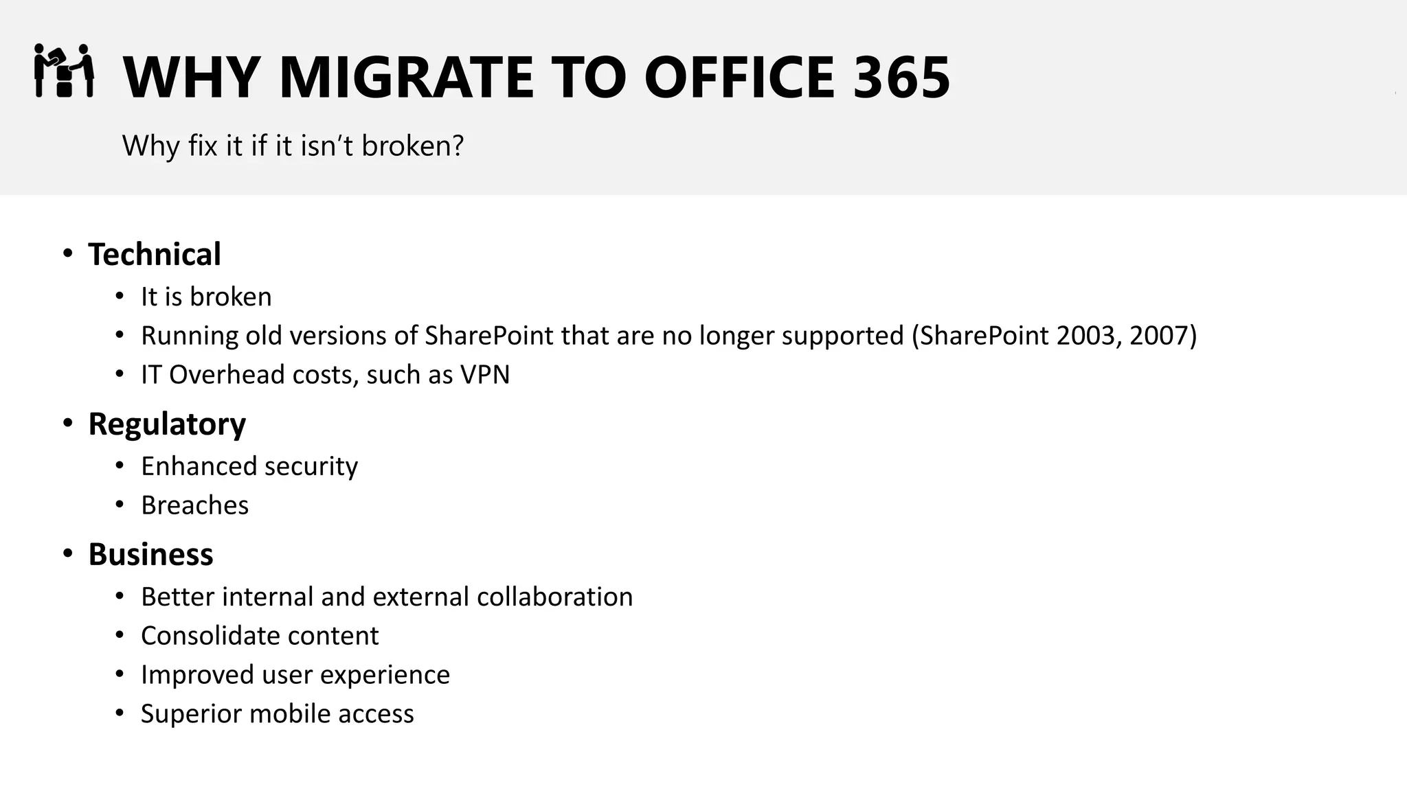WHY MIGRATE TO OFFICE 365
Why fix it if it isn’t broken?
• Technical
• It is broken
• Running old versions of SharePoint that are no longer supported (SharePoint 2003, 2007)
• IT Overhead costs, such as VPN
• Regulatory
• Enhanced security
• Breaches
• Business
• Better internal and external collaboration
• Consolidate content
• Improved user experience
• Superior mobile access
 