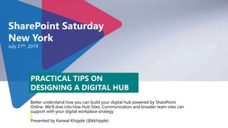 Better understand how you can build your digital hub powered by SharePoint
Online. We’ll dive into how Hub Sites, Communication and broader team sites can
support with your digital workplace strategy
Presented by Kanwal Khipple (@kkhipple)
SharePoint Saturday
New York
July 27th, 2019
PRACTICAL TIPS ON
DESIGNING A DIGITAL HUB
 