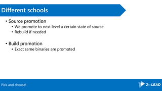 Pick and choose!
Different schools
• Source promotion
• We promote to next level a certain state of source
• Rebuild if needed
• Build promotion
• Exact same binaries are promoted
 