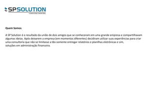 Quem Somos
A SP Solution é o resultado da união de dois amigos que se conheceram em uma grande empresa e compartilhavam
algumas ideias. Após deixarem a empresa (em momentos diferentes) decidiram utilizar suas experiências para criar
uma consultoria que não se limitasse a tão somente entregar relatórios e planilhas eletrônicas e sim,
soluções em administração financeira.
 