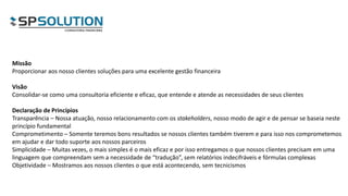 Missão
Proporcionar aos nosso clientes soluções para uma excelente gestão financeira
Visão
Consolidar-se como uma consultoria eficiente e eficaz, que entende e atende as necessidades de seus clientes
Declaração de Princípios
Transparência – Nossa atuação, nosso relacionamento com os stakeholders, nosso modo de agir e de pensar se baseia neste
princípio fundamental
Comprometimento – Somente teremos bons resultados se nossos clientes também tiverem e para isso nos comprometemos
em ajudar e dar todo suporte aos nossos parceiros
Simplicidade – Muitas vezes, o mais simples é o mais eficaz e por isso entregamos o que nossos clientes precisam em uma
linguagem que compreendam sem a necessidade de “tradução”, sem relatórios indecifráveis e fórmulas complexas
Objetividade – Mostramos aos nossos clientes o que está acontecendo, sem tecnicismos
 