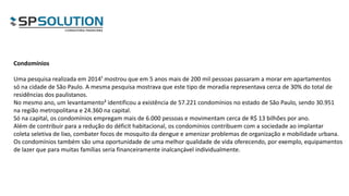 Condomínios
Uma pesquisa realizada em 2014¹ mostrou que em 5 anos mais de 200 mil pessoas passaram a morar em apartamentos
só na cidade de São Paulo. A mesma pesquisa mostrava que este tipo de moradia representava cerca de 30% do total de
residências dos paulistanos.
No mesmo ano, um levantamento² identificou a existência de 57.221 condomínios no estado de São Paulo, sendo 30.951
na região metropolitana e 24.360 na capital.
Só na capital, os condomínios empregam mais de 6.000 pessoas e movimentam cerca de R$ 13 bilhões por ano.
Além de contribuir para a redução do déficit habitacional, os condomínios contribuem com a sociedade ao implantar
coleta seletiva de lixo, combater focos de mosquito da dengue e amenizar problemas de organização e mobilidade urbana.
Os condomínios também são uma oportunidade de uma melhor qualidade de vida oferecendo, por exemplo, equipamentos
de lazer que para muitas famílias seria financeiramente inalcançável individualmente.
 