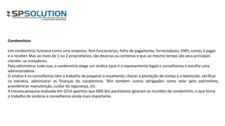Condomínios
Um condomínio funciona como uma empresa. Tem funcionários, folha de pagamento, fornecedores, CNPJ, contas à pagar
e a receber. Mas ao invés de 1 ou 2 proprietários, são dezenas ou centenas e que ao mesmo tempo são seus principais
clientes: os moradores.
Para administrar tudo isso, o condomínio elege um síndico (que é o representante legal) e conselheiros e escolhe uma
administradora.
O síndico e os conselheiros têm o trabalho de preparar o orçamento, checar a prestação de contas e o balancete, verificar
os extratos, administrar as finanças do condomínio. Têm também outras obrigações como zelar pelo patrimônio,
providenciar manutenção, cuidar da segurança, etc.
A mesma pesquisa realizada em 2014 apontou que 60% dos paulistanos ignoram as reuniões de condomínio, o que torna
o trabalho de síndicos e conselheiros ainda mais importante.
 
