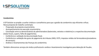 Condomínios
A SP Solution se propõe a auxiliar síndicos e conselheiros para que a gestão do condomínio seja eficiente e eficaz.
Nossa proposta de trabalho contempla:
- Preparação da proposta orçamentária;
- Acompanhamento da execução orçamentária;
- Conciliação entre os demonstrativos da administradora (balancetes, extratos e relatórios) e a respectiva documentação
(notas fiscais, cupons, folha de pagamento);
- Conferência e validação da documentação fiscal;
- Conferência e validação das guias de pagamento de tributos (INSS, FGTS, impostos retidos de fornecedores/prestadores
de serviços);
- Análises e levantamentos das finanças do condomínio;
Também oferecemos serviços de síndico profissional e análise e levantamento investigativo para detecção de fraudes.
 