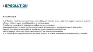 Nosso diferencial
A SP Solution trabalha em um sistema de home office, com isso não temos custos com aluguel e seguros e podemos
oferecer melhores preços com alta qualidade de nossos serviços.
Trabalhamos com análise de toda documentação e não por amostragem.
Aliamos experiência em gestão financeira, administração de condomínios e análise de contratos e documentos.
Fazemos um trabalho personalizado, de acordo com as necessidades dos nossos clientes.
Nosso trabalho é voltado para síndicos e conselheiros e não para as administradoras.
A SP Solution é uma empresa jovem mas seus sócios tem mais de 15 anos de experiência em administração e finanças
 