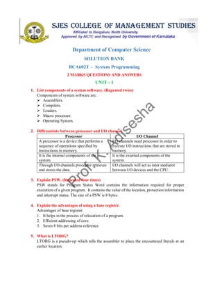 SOUNDARYA EDUCATIONAL TRUST (R)
SOUNDARYA INSTITUTE OF MANAGEMENT & SCIENCE
Soundarya Nagar, Sidedahalli, Hessaraghatta Main Road, Bangalore – 73
Department of Computer Science
SOLUTION BANK
BCA602T – System Programming
2 MARKS QUESTIONS AND ANSWERS
UNIT - 1
1. List components of a system software. (Repeated twice)
Components of system software are:
 Assemblers.
 Compilers.
 Loaders.
 Macro processor.
 Operating System.
2. Differentiate between processor and I/O channel.
Processor I/O Channel
A processor is a device that performs a
sequence of operations specified by
instructions in memory.
I/O channels need processor in order to
execute I/O instructions that are stored in
memory.
It is the internal components of the
system.
It is the external components of the
system.
Through I/O channels processor retrieves
and stores the data.
I/O channels will act as inter mediator
between I/O devices and the CPU.
3. Explain PSW. (Repeated four times)
PSW stands for Program Status Word contains the information required for proper
execution of a given program. It contains the value of the location, protection information
and interrupt status. The size of a PSW is 8 bytes.
4. Explain the advantages of using a base register.
Advantages of base register:
1. It helps in the process of relocation of a program.
2. Efficient addressing of core.
3. Saves 8 bits per address reference.
5. What is LTORG?
LTORG is a pseudo-op which tells the assembler to place the encountered literals at an
earlier location.
 