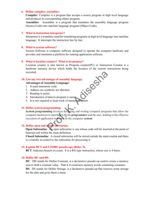 6. Define complier, assembler.
Compiler: Compiler is a program that accepts a source program in high level language
and produces its corresponding object program.
Assembler: Assembler is a program that translates the assembly language program
(Source Code) into machine language program (Object Code).
7. What is instruction interpreter?
Interpreter is a translator used for translating programs in high level language into machine
language. It interrupts the instruction line by line.
8. What is system software?
System Software is computer software designed to operate the computer hardware and
provides and maintains a platform for running application software.
9. What is location counter? What is its purpose?
Location counter is also known as Program counter(PC) or Instruction Counter is a
hardware memory device which holds the location of the current instructions being
executed.
10. List any two advantages of assembly language.
Advantages of Assembly Language:
1. It used mnemonic code.
2. Address are symbolic not absolute.
3. Reading is easier.
4. Introduction of data to program is easier.
5. It is not required to keep track of memory location.
11. Define system programming.
System programming involves designing and writing computer programs that allow the
computer hardware to interface with the programmer and the user, leading to the effective
execution of application software on the computer system.
12. Define open and closed subroutine.
Open Subroutine: An open subroutine is one whose code will be inserted at the point of
function call within the main definition.
Closed Subroutine: A closed subroutine will be stored outside the main routine and there
is a transfer in control to the subroutine for processing it.
13. Explain BCT and LTORG pseudo-ops (Refer. 5).
BCT: Indicates branch on count. It is a RX type instruction, whose size is 4 bytes.
14. Define DC and DS.
DC: DD stands for Define Constant, is a declarative pseudo-op used to create a memory
area to hold a constant value. That is it constructs memory words containing constants.
DS: DS stands for Define Storage, is a declarative pseudo-op that reserves some storage
for the data and gives them a name.
 