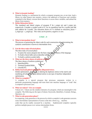 4. What is dynamic loading?
Dynamic loading is a mechanism by which a computer program can, at run time, load a
library (or other binary) into memory, retrieve the addresses of functions and variables
contained in the library, execute those functions or access those variables, and unload the
library from memory.
5. Define Relocation factor.
The translated and linked origins of program P be t_origin (p) and l_origin (p),
respectively. Consider a symbol symb in P. Let its translation time be t (symb) and link
time address be l (symb). The relocation factor of P is defined as relocation_factor =
l_origin (p) – t_origin (p). This value can be positive, negative or zero.
UNIT - 5
1. What is intermediate form?
The process of generating the object code for each construction after determining the
syntactic construction is known as intermediate form.
2. List the three tasks of lexical phase.
The three tasks of Lexical phase:
1. To parse the source program into the basic elements or tokens of the language.
2. To build a literal table and an identifier table.
3. To build a uniform symbol table.
3. What are the three classes of uniform symbols?
The three classes of uniform symbols are:
1. Identifier(IDN).
2. Terminal Symbol(TRM).
3. Literal(LIT).
4. Define local and global optimization (Repeated twice).
Global optimization: Removing or deleting the duplicate entries in the matrix and
modifying all references to the deleted entries is one type of machine independent
optimization.
5. What is a compiler?
A compiler is a special program that processes statements written in a
particular programming language and turns them into machine language or "code" that
a computer's processor uses.
6. What are tokens? Give an example.
Tokens in C. Tokens are the smallest elements of a program, which are meaningful to the
compiler. The following are the types of tokens: Keywords, Identifiers, Constant, Strings,
Operators, etc.
7. What is code generation phase?
In computing, code generation is the process by which a compiler's code generator converts
some intermediate representation of source code into a form (e.g., machine
code) that can be readily executed by a machine. Sophisticated compilers typically
perform multiple passes over various intermediate forms.
*****
 