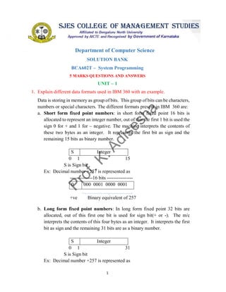 1
SOUNDARYA EDUCATIONAL TRUST (R)
SOUNDARYA INSTITUTE OF MANAGEMENT & SCIENCE
Soundarya Nagar, Sidedahalli, Hessaraghatta Main Road, Bangalore – 73
Department of Computer Science
SOLUTION BANK
BCA602T – System Programming
5 MARKS QUESTIONS AND ANSWERS
UNIT – 1
1. Explain different data formats used in IBM 360 with an example.
Data is storing in memory as group of bits. This group of bits can be characters,
numbers or special characters. The different formats present in IBM 360 are:
a. Short form fixed point numbers: in short form fixed point 16 bits is
allocated to represent an integer number, out of this the first 1 bit is used the
sign 0 for + and 1 for – negative. The machine interprets the contents of
these two bytes as an integer. It represents the first bit as sign and the
remaining 15 bits as binary number.
S Integer
0 1 15
S is Sign bit
Ex: Decimal number +257 is represented as
--------------16 bits ----------------
0 000 0001 0000 0001
+ve Binary equivalent of 257
b. Long form fixed point numbers: In long form fixed point 32 bits are
allocated, out of this first one bit is used for sign bit(+ or -). The m/c
interprets the contents of this four bytes as an integer. It interprets the first
bit as sign and the remaining 31 bits are as a binary number.
S Integer
0 1 31
S is Sign bit
Ex: Decimal number +257 is represented as
 