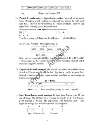 2
0 000 0000 0000 0000 0000 0001 0000 0001
+ve Binary equivalent of 257
c. Packed decimal numbers: Decimal digits, packed two to a byte, appear in
fields of variable length and are accompanied by a sign in the right most
four bits. Instead of representing the binary numbers, numbers are
represented in binary coded decimal format.
----------------------1 to 16 bytes ---------------------------
D D D S
0 4 8
True form binary coded decimal digit (4 bits) sign bit (4 bits)
Ex: Decimal Number -021 is represented as
---------- 2 bytes --------------
BCD of 021 sign bit (-)
Note: sign bit contains the BCD of hexadecimal digits A, B, C, D, E and F.
The hex digits C, A, F and E indicate a positive number while D and B
indicates a negative number.
d. Unpacked decimal numbers: The size of the unpacked numbers varies
from 1 to 16 bytes out of which the last 1 byte is reserved for sign and data.
Instead of representing the binary number, numbers are represented in
binary coded decimal.
----------------------1 to 16 bytes ---------------------------
Z D Z D S D
0 4 8 12 16
Zone code True form binary coded decimal sign bit
e. Short form floating point numbers: In short form floating point 32 bits
are allocated. Out of this 1 bit is reserved for sign (+ or -). The floating-
point number is divided into exponential and fractional part. This
representation gives a precision of seven decimal places.
0 1 8 31
S C F
Sign Characteristic Fraction
0000 0010 0001 1101
 