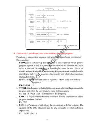5
4. Explain any 5 pseudo ops, used in an assembly language program.
Pseudo op is an assemble language instruction that specifies an operation of
the assembler.
1. USING: It is a Pseudo-op that indicates to the assembler which general
purpose register to use as a base register and what its contents will be in
order to convert the addresses to base-displacement format. Since no
special register is set aside for addressing, the programmer must inform the
assembler which register to use as a base register and what value it contains
at execution time.
Syntax: USING <contents of base register> <GPR to be used as base
register >
EX: USING *, 5
2. START: It is Pseudo-op that tells the assembler where the beginning of the
program and allow the user to give a name to the program.
Ex: TEST START {TEST is the name of the program}
3. END: It is Pseudo-op that tells the assembler that the last statement of the
program has been reached.
Ex: END
4. EQU: It is Pseudo-op which allows the programmer to define variable. The
operand of the EQU statement can be any constants or valid arithmetic
expressions.
Ex: BASE EQU 15
 
