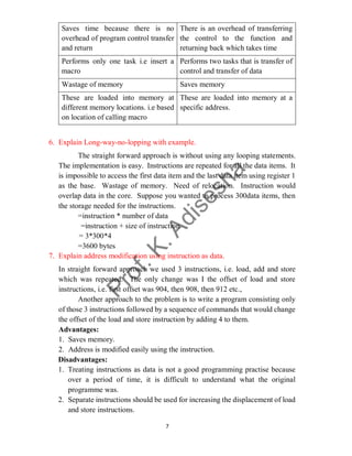7
Saves time because there is no
overhead of program control transfer
and return
There is an overhead of transferring
the control to the function and
returning back which takes time
Performs only one task i.e insert a
macro
Performs two tasks that is transfer of
control and transfer of data
Wastage of memory Saves memory
These are loaded into memory at
different memory locations. i.e based
on location of calling macro
These are loaded into memory at a
specific address.
6. Explain Long-way-no-lopping with example.
The straight forward approach is without using any looping statements.
The implementation is easy. Instructions are repeated for all the data items. It
is impossible to access the first data item and the last data item using register 1
as the base. Wastage of memory. Need of relocation. Instruction would
overlap data in the core. Suppose you wanted to process 300data items, then
the storage needed for the instructions.
=instruction * number of data
=instruction + size of instruction
= 3*300*4
=3600 bytes
7. Explain address modification using instruction as data.
In straight forward approach we used 3 instructions, i.e. load, add and store
which was repeated. The only change was I the offset of load and store
instructions, i.e. first offset was 904, then 908, then 912 etc.,
Another approach to the problem is to write a program consisting only
of those 3 instructions followed by a sequence of commands that would change
the offset of the load and store instruction by adding 4 to them.
Advantages:
1. Saves memory.
2. Address is modified easily using the instruction.
Disadvantages:
1. Treating instructions as data is not a good programming practise because
over a period of time, it is difficult to understand what the original
programme was.
2. Separate instructions should be used for increasing the displacement of load
and store instructions.
 