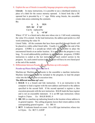 8
8. Explain the use of literals in assembly language programs using example.
Literals: In many instructions, it is possible to use a shorthand notation in
place of a label for the source memory operand. A literal look like a DC
operand but is preceded by a ‘=’ sign. While using literals, the assembler
creates data areas containing the constants.
Ex:
L 3, TEN
TEN DC F ‘10’
Can be replaced by
L 3, =F’10’
Where =F’10’ is a literal and a data area whose size is 1 full word, containing
the value 10 is created. In the load instruction, the address part points to a full
word containing the value 10.
Literal Table: All the constants that have been specified through literals will
be placed in a table called literal table. Usually it is placed at the end of the
program. LTORG is a pseudo-op which tells the assembler to place the
encountered literals at an earlier location. It is used when the program is very
long. To avoid addressability problems in multimodular programs, LTORG
instruction is coded as the last instruction of each control section in the
program. So, each control section in the program will have its own literal pool
at the end of the module.
9. Differentiate between Pseudo-op and Machine-op with example.
Pseudo-op Please Refer Question no 4.
Machine-op: Machine-op represents to the assembler a machine instruction.
Machine instructions should be included in the program, to load the proper
value into the base register at execution time.
The different machine-op’s are:
1. BALR: It is a branch and link instruction. It is an instruction to the
computer to load a register with the next address and branch to the address
specified in the second field. If the second operand is register o, then
execution proceeds with the next instruction. BALR loads the base register
and is not an executable statement. It is an RR type instruction; whose
length is 2 bytes. Ex: BALR BASE, 0
2. BR: BR is a machine-op indicating branch to the location whose address is
in general register. The calling programs leaves their return address in the
corresponding general register. Ex: BR 14
3. BCT: It indicates branch on count. It is a RX type instruction; whose size
is 4 bytes. Ex: BCT 3, LOOP
 