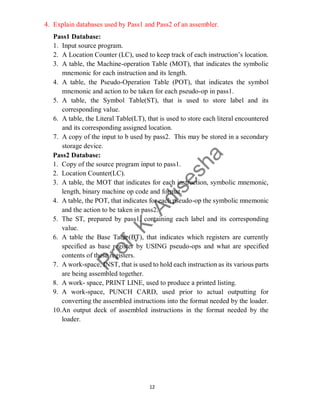 12
4. Explain databases used by Pass1 and Pass2 of an assembler.
Pass1 Database:
1. Input source program.
2. A Location Counter (LC), used to keep track of each instruction’s location.
3. A table, the Machine-operation Table (MOT), that indicates the symbolic
mnemonic for each instruction and its length.
4. A table, the Pseudo-Operation Table (POT), that indicates the symbol
mnemonic and action to be taken for each pseudo-op in pass1.
5. A table, the Symbol Table(ST), that is used to store label and its
corresponding value.
6. A table, the Literal Table(LT), that is used to store each literal encountered
and its corresponding assigned location.
7. A copy of the input to b used by pass2. This may be stored in a secondary
storage device.
Pass2 Database:
1. Copy of the source program input to pass1.
2. Location Counter(LC).
3. A table, the MOT that indicates for each instruction, symbolic mnemonic,
length, binary machine op code and format.
4. A table, the POT, that indicates for each pseudo-op the symbolic mnemonic
and the action to be taken in pass2.
5. The ST, prepared by pass1, containing each label and its corresponding
value.
6. A table the Base Table(BT), that indicates which registers are currently
specified as base register by USING pseudo-ops and what are specified
contents of these registers.
7. A work-space, INST, that is used to hold each instruction as its various parts
are being assembled together.
8. A work- space, PRINT LINE, used to produce a printed listing.
9. A work-space, PUNCH CARD, used prior to actual outputting for
converting the assembled instructions into the format needed by the loader.
10.An output deck of assembled instructions in the format needed by the
loader.
 