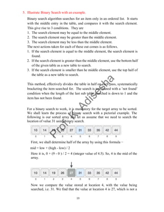 13
5. Illustrate Binary Search with an example.
Binary search algorithm searches for an item only in an ordered list. It starts
with the middle entry in the table, and compares it with the search element.
This give rise to 3 conditions. They are
1. The search element may be equal to the middle element.
2. The search element may be greater than the middle element.
3. The search element may be less than the middle element.
The next actions taken for each of these out comes is as follows.
1. If the search element is equal to the middle element, the search element is
found.
2. If the search element is greater than the middle element, use the bottom half
of the given table as a new table to search.
3. If the search element is smaller than he middle element, use the top half of
the table as a new table to search.
This method, effectively divides the table in half on each pass, systematically
bracketing the item searched for. The search is terminated with a ’not found’
condition when the length of the last sub table searched is down to 1 and the
item has not been found.
For a binary search to work, it is mandatory for the target array to be sorted.
We shall learn the process of binary search with a pictorial example. The
following is our sorted array and let us assume that we need to search the
location of value 31 using binary search.
First, we shall determine half of the array by using this formula −
mid = low + (high - low) / 2
Here it is, 0 + (9 - 0 ) / 2 = 4 (integer value of 4.5). So, 4 is the mid of the
array.
Now we compare the value stored at location 4, with the value being
searched, i.e. 31. We find that the value at location 4 is 27, which is not a
 