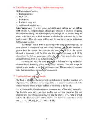 15
6. List different types of sorting. Explain Interchange sort.
Different types of sorting:
1. Interchange sort.
2. Shell sort.
3. Bucket sort.
4. Radix exchange sort
5. Address calculations sort.
Interchange Sort: It is also known as bubble sort, sinking sort or shifting
sort. It sorts by comparing each adjacent pair of items in a list and swapping
the items if necessary, and repeating the pass through the list until no swap are
done. After each pass at least one item is added to the bottom of the list in a
perfect order. Thus, the name sinking sort, because the elements sinks down
to the proper position.
To arrange a list of items in ascending order using interchange sort, the
first element is compared with the second element. If the first element is
greater then the second, the elements are interchanged Next, the second
element is compared with the third and the process continues until all the
elements of the list are compared. After the end of this (pass1), the largest
element bubbles down to the last position.
In the second pass, the same procedure is followed leaving out the last
element since it is already placed in the correct position. This pass brings the
second largest number to the last but one position. This procedure is repeated
until there are no more elements for comparison.
7. Explain shell sort with an example.
Shell sort is a highly efficient sorting algorithm and is based on insertion sort
algorithm. This algorithm avoids large shifts as in case of insertion sort, if the
smaller value is to the far right and has to be moved to the far left.
Let us consider the following example to have an idea of how shell sort works.
We take the same array we have used in our previous examples. For our
example and ease of understanding, we take the interval of 4. Make a virtual
sub-list of all values located at the interval of 4 positions. Here these values
are {35, 14}, {33, 19}, {42, 27} and {10, 44}
 