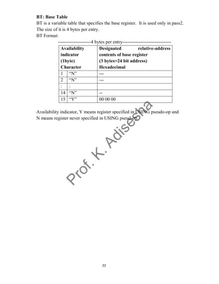 22
BT: Base Table
BT is a variable table that specifies the base register. It is used only in pass2.
The size of it is 4 bytes per entry.
BT Format:
---------------------4 bytes per entry-------------------------------
Availability
indicator
(1byte)
Character
Designated relative-address
contents of base register
(3 bytes=24 bit address)
Hexadecimal
1 “N” ---
2 “N” ---
: :
14 “N” --
15 “Y” 00 00 00
Availability indicator, Y means register specified in USING pseudo-op and
N means register never specified in USING pseud-op.
 