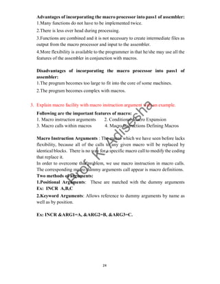 24
Advantages of incorporating the macro processor into pass1 of assembler:
1.Many functions do not have to be implemented twice.
2.There is less over head during processing.
3.Functions are combined and it is not necessary to create intermediate files as
output from the macro processor and input to the assembler.
4.More flexibility is available to the programmer in that he/she may use all the
features of the assembler in conjunction with macros.
Disadvantages of incorporating the macro processor into pass1 of
assembler:
1.The program becomes too large to fit into the core of some machines.
2.The program becomes complex with macros.
3. Explain macro facility with macro instruction argument with an example.
Following are the important features of macro:
1. Macro instruction arguments 2. Conditional Macro Expansion
3. Macro calls within macros 4. Macro Instructions Defining Macros
Macro Instruction Arguments : The macro which we have seen before lacks
flexibility, because all of the calls to any given macro will be replaced by
identical blocks. There is no way for a specific macro call to modify the coding
that replace it.
In order to overcome this problem, we use macro instruction in macro calls.
The corresponding macro dummy arguments call appear is macro definitions.
Two methods of arguments:
1.Positional Arguments: These are matched with the dummy arguments
Ex: INCR A,B,C
2.Keyword Arguments: Allows reference to dummy arguments by name as
well as by position.
Ex: INCR &ARG1=A, &ARG2=B, &ARG3=C.
 