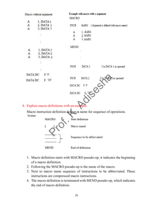 25
4. Explain macro definitions with an example.
Macro instruction definition defines a name for sequence of operations.
1. Macro definition starts with MACRO pseudo-op, it indicates the beginning
of a macro definition.
2. Following the MACRO pseudo-op is the name of the macro.
3. Next to macro name sequence of instructions to be abbreviated. These
instructions are compressed macro instructions.
4. The macro definition is terminated with MEND pseudo-op, which indicates
the end of macro definition.
 