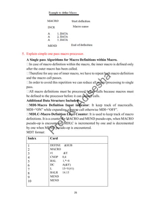 26
5. Explain simple one pass macro processor.
A Single pass Algorithms for Macro Definitions within Macro.
case of macro definition within the macro, the inner macro is defined only
after the outer macro has been called.
for any use of inner macro, we have to repeat both macro definition
and the macro call passes.
order to avoid this repetition we can reduce all macro processing to single
pass.
macro definitions must be processed before calls because macros must
be defined to the processor before it can expand calls.
Additional Data Structure Included
MDI-Macro Definition Input indicator: It keep track of macrocalls.
MDI=“ON” while expanding a macro call otherwise MDI=“OFF”.
MDLC-Macro Definition Level Counter: It is used to keep track of macro
definitions. It is a counter for MACRO and MEND pseudo-ops, when MACRO
pseudo-op is encountered, MDLC is incremented by one and is decremented
by one when MEND pseudo-op is encountered.
MDT format:
Index Card
1
2
3
4
5
6
7
8
9
10
DEFINE &SUB
MACRO
#1 &Y
CNOP 0,4
BAL 1,*+8
DC A(&Y)
L 15=V(#1)
BALR 14.15
MEND
MEND
 