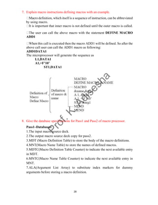 28
7. Explain macro instructions defining macros with an example.
definition, which itself is a sequence of instruction, can be abbreviated
by using macro.
is important that inner macro is not defined until the outer macro is called.
user can call the above macro with the statement DEFINE MACRO
ADD1
this call is executed then the macro ADD1 will be defined. So after the
above call user can call the ADD1 macro as following:
ADD1DATA1
The microprocessor will generate the sequence as
L1,DATA1
A1,=F’10’
ST1,DATA1
8. Give the database specifications for Pass1 and Pass2 of macro processor.
Pass1–Databases:
1.The input macro source deck.
2.The output macro source deck copy for pass2.
3.MDT (Macro Definition Table) to store the body of the macro definitions.
4.MNT(Macro Name Table) to store the names of defined macros.
5.MDTC(Macro Definition Table Counter) to indicate the next available entry
in MDT.
6.MNTC(Macro Name Table Counter) to indicate the next available entry in
MNT.
7.ALA(Argument List Array) to substitute index markers for dummy
arguments before storing a macro definition.
 