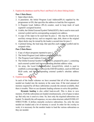 35
5. Explain the databases used by Pass1 and Pass2 of a direct linking loader.
Pass 1 Data Bases:
1. Input object decks.
2. A parameter, the Initial Program Load Address(IPLA) supplied by the
programmer or OS, that specifies the address to load the first segment.
3. A Program Load Address (PLA) counter, used to keep track of each
segment’s assigned location.
4. A table, the Global External Symbol Table(GEST), that is used to store each
external symbol and its corresponding assigned core address.
5. A copy of the input to be used later by pass 2. this may be stored on an
auxiliary storage device, such as magnetic tape, disk, drum or the original
object decks may be reread by the loader a second time for pass 2.
6. A printed listing, the load map, that specifies each external symbol and its
assigned value.
Pass 2 Data Bases:
1. Copy of object programs inputted to pass 1.
2. The Initial Program Load Address parameter (IPLA).
3. The Program Load Address Counter(PLA).
4. The Global External Symbol Table(GEST), prepared by pass 1, containing
each external symbol and its corresponding absolute address value.
5. An array, the Local External Symbol Array(LESA), which is used to
establish a correspondence between the ESD ID numbers, used on ESD and
RLD cards, and the corresponding external symbol’s absolute address
value.
6. Explain dynamic loading.
In each of the loader schemes we have assumed that all of the subroutines
needed are loaded into the memory at the same time. If the total amount of
memory required by all these subroutines exceeds the amount available, then
there is trouble. Then we use dynamic loading schemes to solve this problem.
Dynamic loading is also called load-on-call. This is done to save
memory. If all the subroutines are loaded simultaneously, a lot of space is taken
up. But only one is used at a time. So, here only the required subroutines are
loaded. To identify the call sequence, we use a data structure called OVERLAY
STRUCTURE. It defines mutually exclusive subroutines. So, only the ones
needed are loaded and a lot of memory is saved. In order for the overlay to
work, it is necessary for the module loader to load the various subroutines as
they are needed.
 