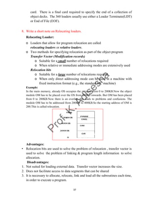 37
card. There is a final card required to specify the end of a collection of
object decks. The 360 loaders usually use either a Loader Terminate(LDT)
or End of File (EOF).
8. Write a short note on Relocating loaders.
Relocating Loader:
o Loaders that allow for program relocation are called
relocating loaders or relative loaders.
o Two methods for specifying relocation as part of the object program
Transfer Vector (Modification records)
o Suitable for a small number of relocations required
o When relative or immediate addressing modes are extensively used
Relocation bits
o Suitable for a large number of relocations required
o When only direct addressing mode can be used in a machine with
fixed instruction format (e.g., the standard SIC machine)
Example:
In the main memory, already OS occupies the memory from 0 to 200KB.Now the object
module OM has to be placed over the OS from 200KB onwards. But OM has been placed
from 0 to 200KB.Now there is an overlap, this leads to problems and confusions. The
module OM has to be addressed from 200KB to 400KB.So the starting address of OM is
200.This is called relocation.
Advantages:
• Relocation bits are used to solve the problem of relocation , transfer vector is
used to solve the problem of linking & program length information to solve
allocation.
Disadvantages:
1. Not suited for loading external data. Transfer vector increases the size.
2. Does not facilitate access to data segments that can be shared
3. It is necessary to allocate, relocate, link and load all the subroutines each time,
in order to execute a program.
 