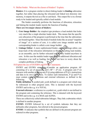 38
9. Define binder. What are the classes of binders? Explain.
Binders: It is a program similar to direct-linking loader in binding subroutine
together, but rather than placing the relocated and linked text directory into
memory, it outputs the text as a file or card deck. This output file is in a format
ready to be loaded and typically called a load module.
The binder essentially performs the functions of allocation, relocation
and linking the module loader merely the function of loading.
There are two major classes of binders:
1. Core Image Builder: the simplest type produces a load module that looks
very much like a single absolute loader deck. This means that the specific
core allocation of the program is performed at the time that the subroutines
are bound together. Since this kind of module looks like an actual “snapshot
of image” of a section of core, it is called core image module and the
corresponding binder is called a core image builder.
2. Linkage Editor: A more sophisticated binder, called a linkage editor, can
keep track of the relocation information so that the resulting load module,
as an ensemble, can be further relocated and thereby loaded anywhere in
core. In this case the module loader must perform additional allocation and
relocation s=as well as loading, but it does not have to worry about the
complex problems of linking.
10.Explain the use of EXTERN and ENTRY statements.
ENTRY and EXTRN statements Consider an application program AP
consisting of a set of programs unit’s SP = {P (i)}. A program unit P (i)
interacts with another program unit P (j) using addresses of P (j)’s instructions
and data in its own instructions. To realize such interactions, P (j) and P (i)
must contain public definitions and external references as defined in the
following.
Public definition: a symbol pub_symb defined in a program unit which may
be referenced in other program units. This is denoted with the keyword
ENTRY and in the e.g. it is TOTAL.
External reference: a reference to a symbol ext_symb which is not defined in
the program unit containing the reference. This is denoted with the keyword
EXTRN and in the e.g. it is MAX and ALPHA.
These are collectively called subroutine linkages. They link a subroutine which
is defined in another program.
EXTRN: EXTRN followed by a set of symbols indicates that they are
definedin other programs, but referred in the present program.
ENTRY: It indicates that symbols that are defined in the present program are
referred in other programs.
 