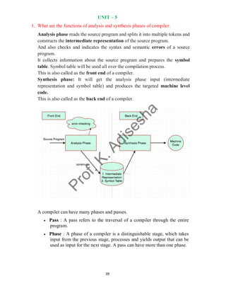 39
UNIT – 5
1. What are the functions of analysis and synthesis phases of compiler.
Analysis phase reads the source program and splits it into multiple tokens and
constructs the intermediate representation of the source program.
And also checks and indicates the syntax and semantic errors of a source
program.
It collects information about the source program and prepares the symbol
table. Symbol table will be used all over the compilation process.
This is also called as the front end of a compiler.
Synthesis phase: It will get the analysis phase input (intermediate
representation and symbol table) and produces the targeted machine level
code.
This is also called as the back end of a compiler.
A compiler can have many phases and passes.
 Pass : A pass refers to the traversal of a compiler through the entire
program.
 Phase : A phase of a compiler is a distinguishable stage, which takes
input from the previous stage, processes and yields output that can be
used as input for the next stage. A pass can have more than one phase.
 