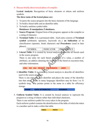 42
4. Discuss briefly about lexical phase of compiler.
Lexical Analysis: Recognition of basic elements or tokens and uniform
symbols.
The three tasks of the lexical phase are:
1. To parse the source program into the basic elements of the language.
2. To build a literal table and an identifier table.
3. To build a uniform symbol table.
Databases: It manipulates 5 databases.
1. Source Program: Original form of the program; appears to the compiler as
a string of character.
2. Terminal Table: It is a permanent table. Each entry consists of Terminal
symbol (arithmetic operators, keywords etc.,) an Indication of its
classification (operator, break character) and Precedence (used in later
phases).
SYMBOL INDICATOR PRECEDENCE
3. Literal Table: It is created by lexical analysis to describe all literals used
in the source program.
There is one entry for each literal consisting of a value, a number of
attributes, an address denoting the location of the literal at execution time,
and other information.
4. Identifier Table: It is created by lexical analysis to describe all identifiers
used in the source program.
There is one entry for each identifier and places the name of the identifier
into that entry. Since in many languages identifiers may be from 1 to 31
symbols long. The pointer points to the name in a table for efficiency
storage.
5. Uniform Symbol Table: It is created by lexical analysis to represent the
program as a string of tokens rather than individual characters.
There is one uniform symbol for every token in the program.
Each uniform symbol contains the identification of the table of which the token
is a member and its index within that table.
 
