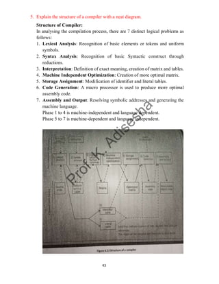 43
5. Explain the structure of a compiler with a neat diagram.
Structure of Compiler:
In analysing the compilation process, there are 7 distinct logical problems as
follows:
1. Lexical Analysis: Recognition of basic elements or tokens and uniform
symbols.
2. Syntax Analysis: Recognition of basic Syntactic construct through
reductions.
3. Interpretation: Definition of exact meaning, creation of matrix and tables.
4. Machine Independent Optimization: Creation of more optimal matrix.
5. Storage Assignment: Modification of identifier and literal tables.
6. Code Generation: A macro processor is used to produce more optimal
assembly code.
7. Assembly and Output: Resolving symbolic addresses and generating the
machine language.
Phase 1 to 4 is machine-independent and language dependent.
Phase 5 to 7 is machine-dependent and language independent.
 