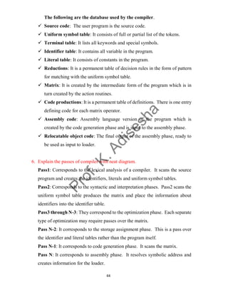 44
The following are the database used by the compiler.
 Source code: The user program is the source code.
 Uniform symbol table: It consists of full or partial list of the tokens.
 Terminal table: It lists all keywords and special symbols.
 Identifier table: It contains all variable in the program.
 Literal table: It consists of constants in the program.
 Reductions: It is a permanent table of decision rules in the form of pattern
for matching with the uniform symbol table.
 Matrix: It is created by the intermediate form of the program which is in
turn created by the action routines.
 Code productions: It is a permanent table of definitions. There is one entry
defining code for each matrix operator.
 Assembly code: Assembly language version of the program which is
created by the code generation phase and is input to the assembly phase.
 Relocatable object code: The final output of the assembly phase, ready to
be used as input to loader.
6. Explain the passes of compiler with neat diagram.
Pass1: Corresponds to the lexical analysis of a compiler. It scans the source
program and creates the identifiers, literals and uniform symbol tables.
Pass2: Corresponds to the syntactic and interpretation phases. Pass2 scans the
uniform symbol table produces the matrix and place the information about
identifiers into the identifier table.
Pass3 through N-3: They correspond to the optimization phase. Each separate
type of optimization may require passes over the matrix.
Pass N-2: It corresponds to the storage assignment phase. This is a pass over
the identifier and literal tables rather than the program itself.
Pass N-1: It corresponds to code generation phase. It scans the matrix.
Pass N: It corresponds to assembly phase. It resolves symbolic address and
creates information for the loader.
 