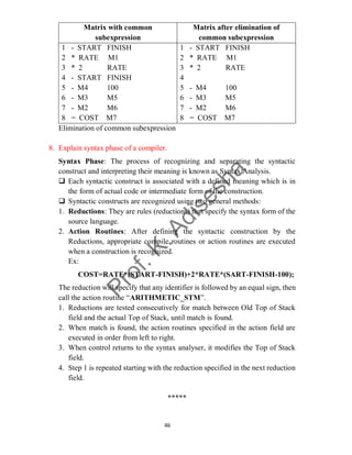 46
Matrix with common
subexpression
Matrix after elimination of
common subexpression
1 - START FINISH
2 * RATE M1
3 * 2 RATE
4 - START FINISH
5 - M4 100
6 - M3 M5
7 - M2 M6
8 = COST M7
1 - START FINISH
2 * RATE M1
3 * 2 RATE
4
5 - M4 100
6 - M3 M5
7 - M2 M6
8 = COST M7
Elimination of common subexpression
8. Explain syntax phase of a compiler.
Syntax Phase: The process of recognizing and separating the syntactic
construct and interpreting their meaning is known as Syntax Analysis.
 Each syntactic construct is associated with a defined meaning which is in
the form of actual code or intermediate form of the construction.
 Syntactic constructs are recognized using two general methods:
1. Reductions: They are rules (reductions) that specify the syntax form of the
source language.
2. Action Routines: After defining the syntactic construction by the
Reductions, appropriate compile routines or action routines are executed
when a construction is recognized.
Ex:
COST=RATE*(START-FINISH)+2*RATE*(SART-FINISH-100);
The reduction will specify that any identifier is followed by an equal sign, then
call the action routine “ARITHMETIC_STM”.
1. Reductions are tested consecutively for match between Old Top of Stack
field and the actual Top of Stack, until match is found.
2. When match is found, the action routines specified in the action field are
executed in order from left to right.
3. When control returns to the syntax analyser, it modifies the Top of Stack
field.
4. Step 1 is repeated starting with the reduction specified in the next reduction
field.
*****
 
