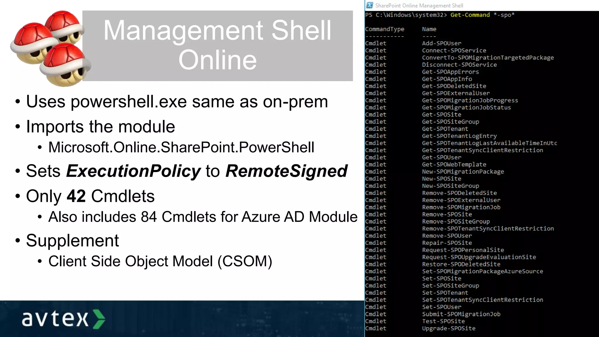 • Uses powershell.exe same as on-prem
• Imports the module
• Microsoft.Online.SharePoint.PowerShell
• Sets ExecutionPolicy to RemoteSigned
• Only 42 Cmdlets
• Also includes 84 Cmdlets for Azure AD Module
• Supplement
• Client Side Object Model (CSOM)
Management Shell
Online
 