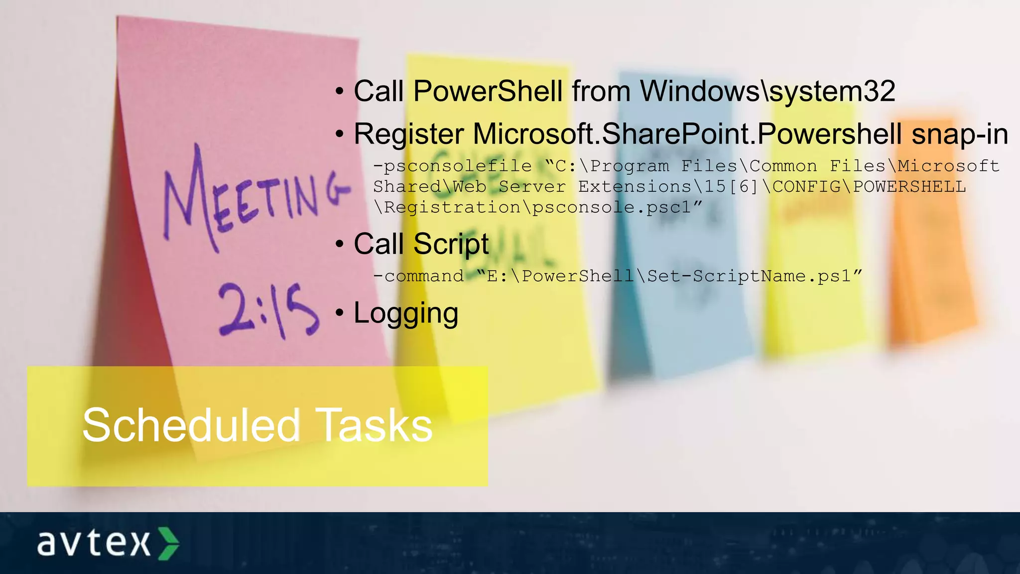 • Call PowerShell from Windowssystem32
• Register Microsoft.SharePoint.Powershell snap-in
-psconsolefile “C:Program FilesCommon FilesMicrosoft
SharedWeb Server Extensions15[6]CONFIGPOWERSHELL
Registrationpsconsole.psc1”
• Call Script
-command “E:PowerShellSet-ScriptName.ps1”
• Logging
Scheduled Tasks
 