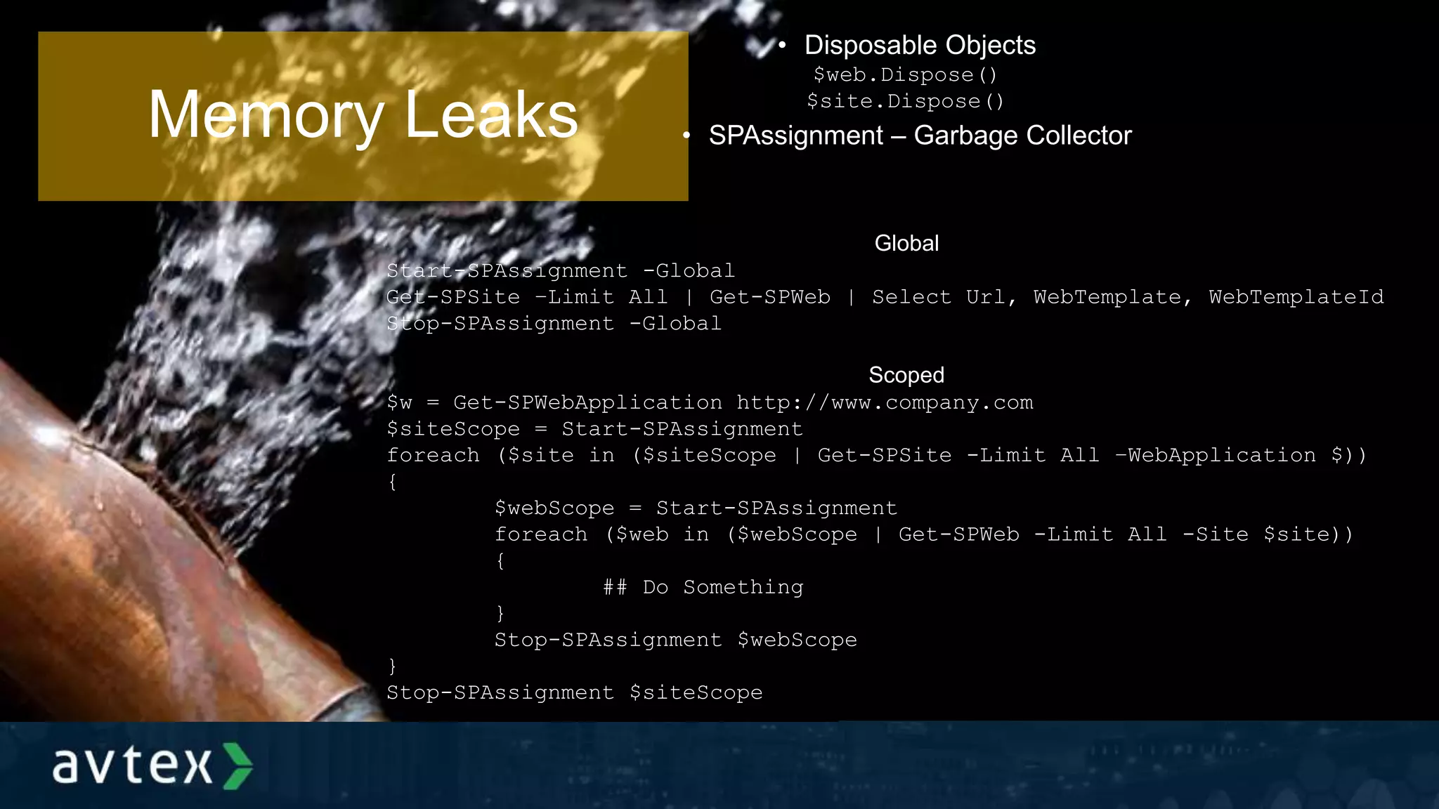 Memory Leaks
• Disposable Objects
$web.Dispose()
$site.Dispose()
• SPAssignment – Garbage Collector
Global
Start-SPAssignment -Global
Get-SPSite –Limit All | Get-SPWeb | Select Url, WebTemplate, WebTemplateId
Stop-SPAssignment -Global
Scoped
$w = Get-SPWebApplication http://www.company.com
$siteScope = Start-SPAssignment
foreach ($site in ($siteScope | Get-SPSite -Limit All –WebApplication $))
{
$webScope = Start-SPAssignment
foreach ($web in ($webScope | Get-SPWeb -Limit All -Site $site))
{
## Do Something
}
Stop-SPAssignment $webScope
}
Stop-SPAssignment $siteScope
 