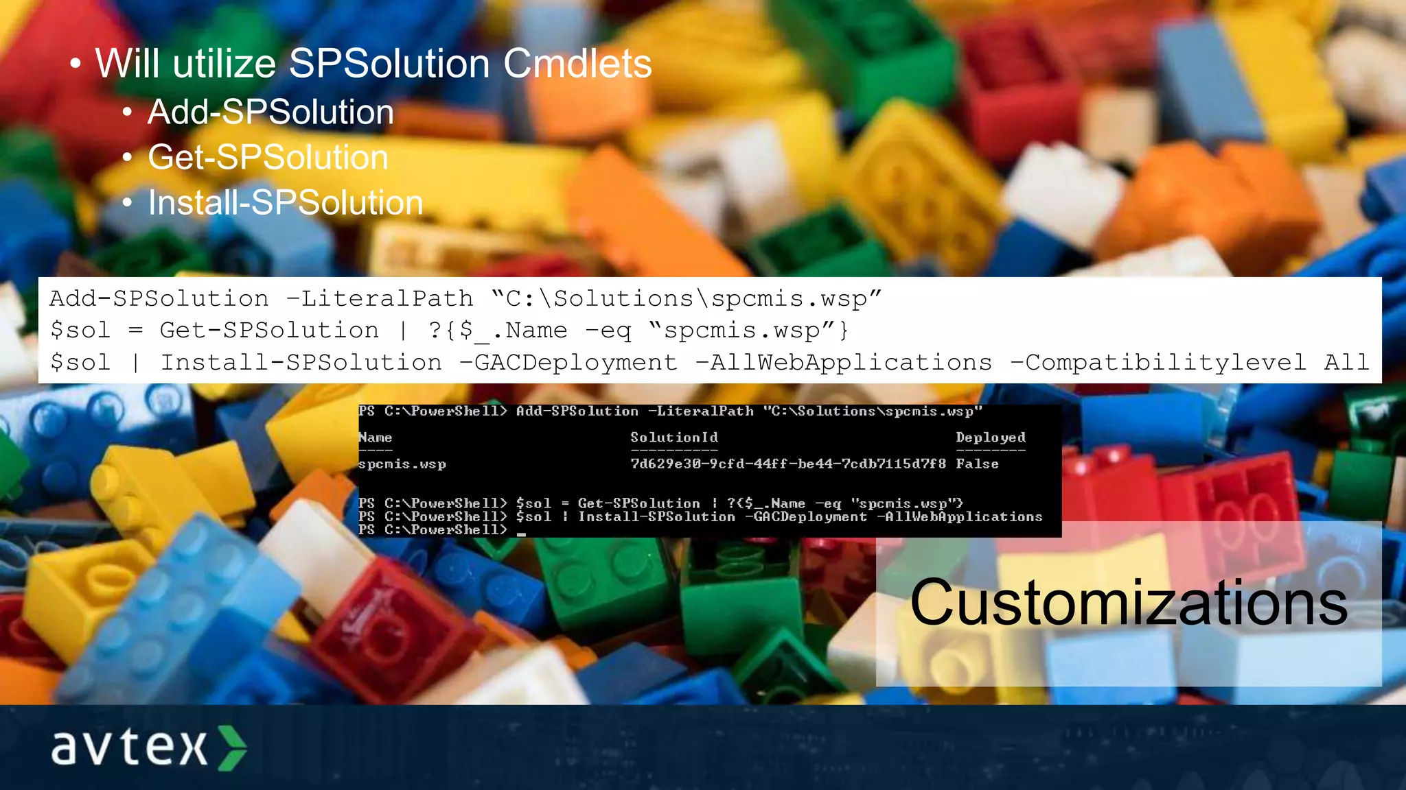 • Will utilize SPSolution Cmdlets
• Add-SPSolution
• Get-SPSolution
• Install-SPSolution
Customizations
Add-SPSolution –LiteralPath “C:Solutionsspcmis.wsp”
$sol = Get-SPSolution | ?{$_.Name –eq “spcmis.wsp”}
$sol | Install-SPSolution –GACDeployment –AllWebApplications –Compatibilitylevel All
 