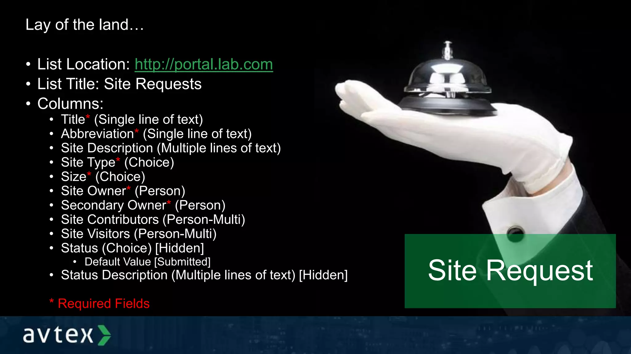 Site Request
Lay of the land…
• List Location: http://portal.lab.com
• List Title: Site Requests
• Columns:
• Title* (Single line of text)
• Abbreviation* (Single line of text)
• Site Description (Multiple lines of text)
• Site Type* (Choice)
• Size* (Choice)
• Site Owner* (Person)
• Secondary Owner* (Person)
• Site Contributors (Person-Multi)
• Site Visitors (Person-Multi)
• Status (Choice) [Hidden]
• Default Value [Submitted]
• Status Description (Multiple lines of text) [Hidden]
* Required Fields
 
