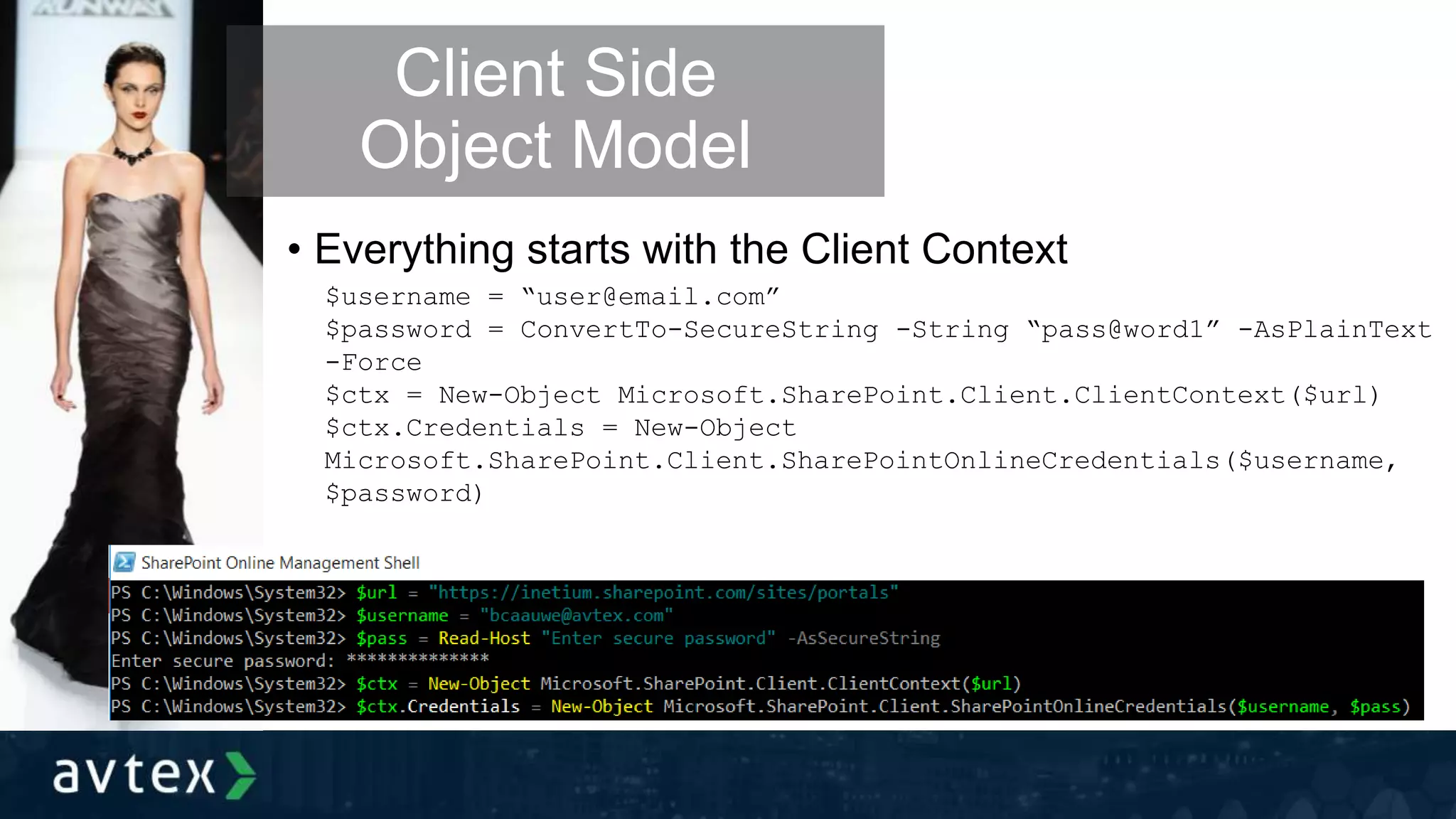 • Everything starts with the Client Context
Client Side
Object Model
$username = “user@email.com”
$password = ConvertTo-SecureString -String “pass@word1” -AsPlainText
-Force
$ctx = New-Object Microsoft.SharePoint.Client.ClientContext($url)
$ctx.Credentials = New-Object
Microsoft.SharePoint.Client.SharePointOnlineCredentials($username,
$password)
 