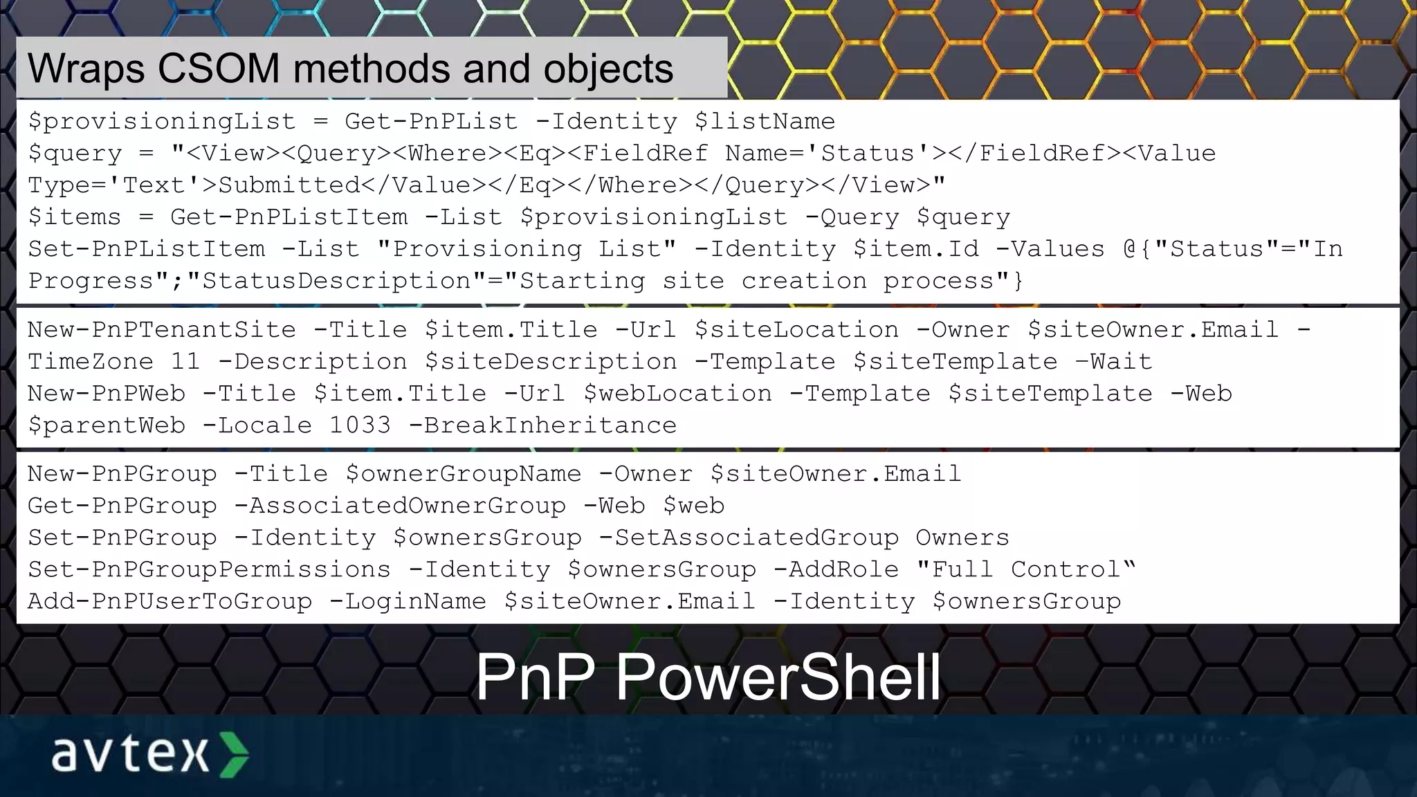 $provisioningList = Get-PnPList -Identity $listName
$query = "<View><Query><Where><Eq><FieldRef Name='Status'></FieldRef><Value
Type='Text'>Submitted</Value></Eq></Where></Query></View>"
$items = Get-PnPListItem -List $provisioningList -Query $query
Set-PnPListItem -List "Provisioning List" -Identity $item.Id -Values @{"Status"="In
Progress";"StatusDescription"="Starting site creation process"}
New-PnPGroup -Title $ownerGroupName -Owner $siteOwner.Email
Get-PnPGroup -AssociatedOwnerGroup -Web $web
Set-PnPGroup -Identity $ownersGroup -SetAssociatedGroup Owners
Set-PnPGroupPermissions -Identity $ownersGroup -AddRole "Full Control“
Add-PnPUserToGroup -LoginName $siteOwner.Email -Identity $ownersGroup
PnP PowerShell
Wraps CSOM methods and objects
New-PnPTenantSite -Title $item.Title -Url $siteLocation -Owner $siteOwner.Email -
TimeZone 11 -Description $siteDescription -Template $siteTemplate –Wait
New-PnPWeb -Title $item.Title -Url $webLocation -Template $siteTemplate -Web
$parentWeb -Locale 1033 -BreakInheritance
 