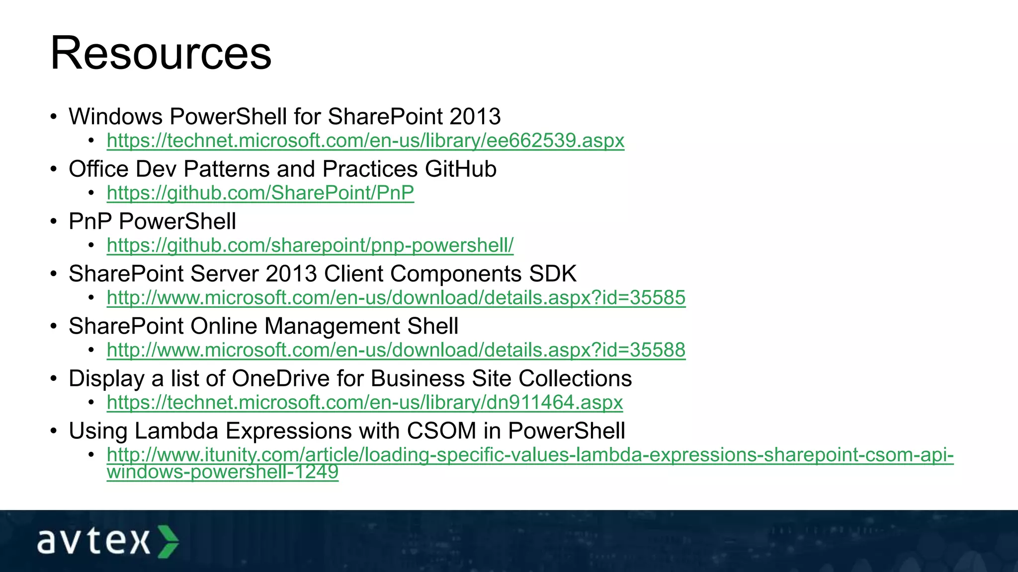Resources
• Windows PowerShell for SharePoint 2013
• https://technet.microsoft.com/en-us/library/ee662539.aspx
• Office Dev Patterns and Practices GitHub
• https://github.com/SharePoint/PnP
• PnP PowerShell
• https://github.com/sharepoint/pnp-powershell/
• SharePoint Server 2013 Client Components SDK
• http://www.microsoft.com/en-us/download/details.aspx?id=35585
• SharePoint Online Management Shell
• http://www.microsoft.com/en-us/download/details.aspx?id=35588
• Display a list of OneDrive for Business Site Collections
• https://technet.microsoft.com/en-us/library/dn911464.aspx
• Using Lambda Expressions with CSOM in PowerShell
• http://www.itunity.com/article/loading-specific-values-lambda-expressions-sharepoint-csom-api-
windows-powershell-1249
 