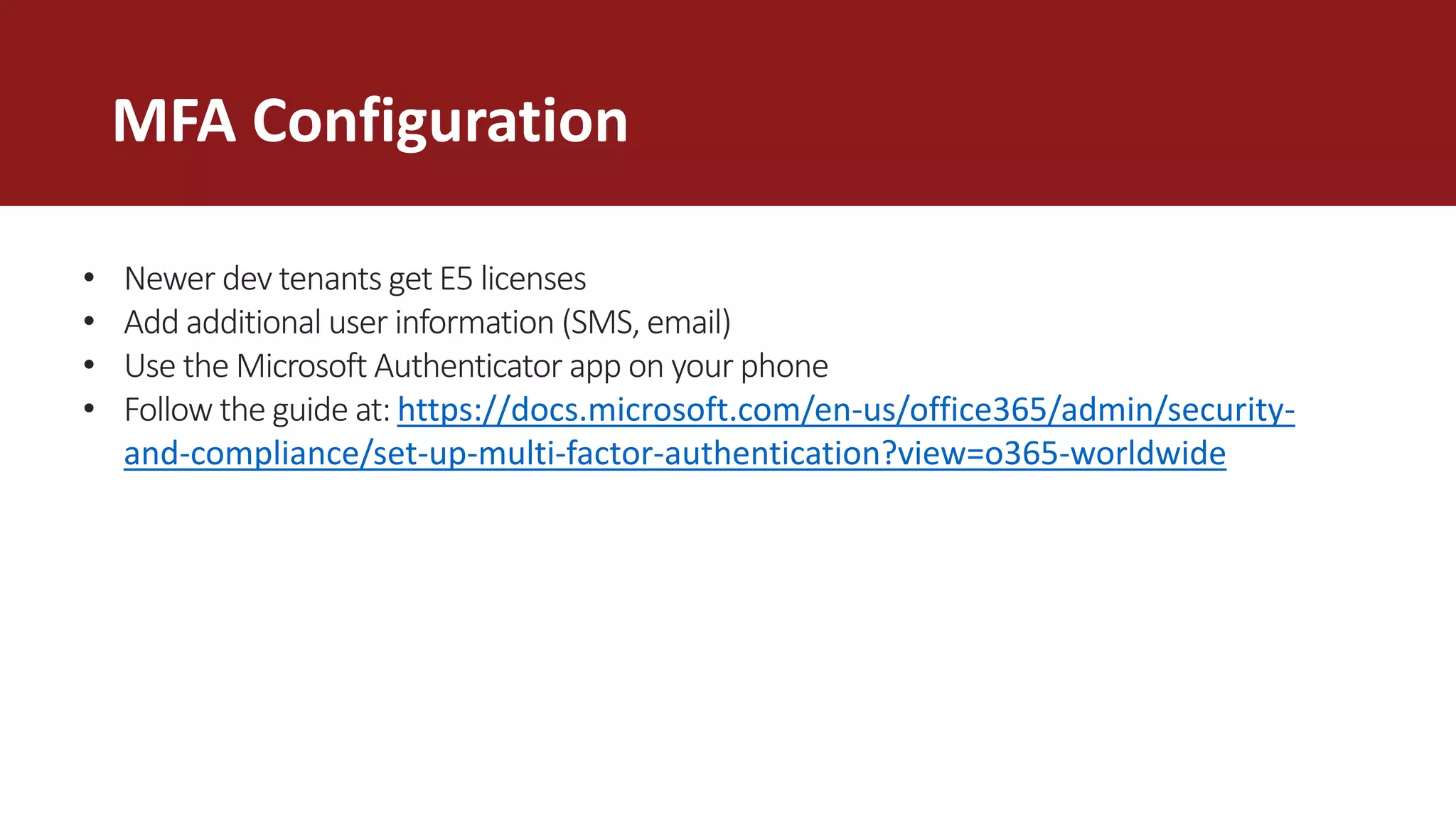 MFA Configuration
• Newer dev tenants get E5 licenses
• Add additional user information (SMS, email)
• Use the Microsoft Authenticator app on your phone
• Follow the guide at: https://docs.microsoft.com/en-us/office365/admin/security-
and-compliance/set-up-multi-factor-authentication?view=o365-worldwide
 