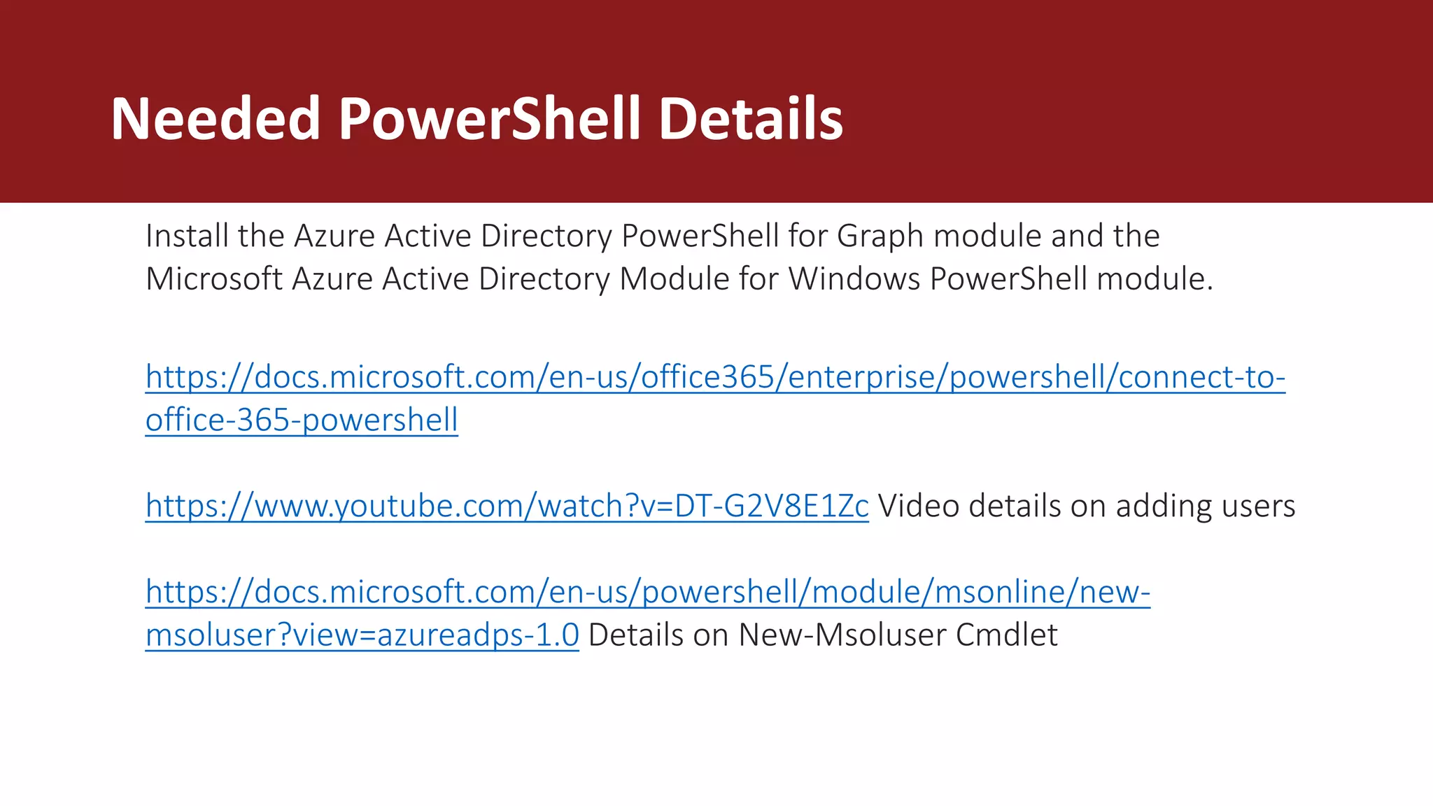 Needed PowerShell Details
https://docs.microsoft.com/en-us/office365/enterprise/powershell/connect-to-
office-365-powershell
https://www.youtube.com/watch?v=DT-G2V8E1Zc Video details on adding users
https://docs.microsoft.com/en-us/powershell/module/msonline/new-
msoluser?view=azureadps-1.0 Details on New-Msoluser Cmdlet
Install the Azure Active Directory PowerShell for Graph module and the
Microsoft Azure Active Directory Module for Windows PowerShell module.
 