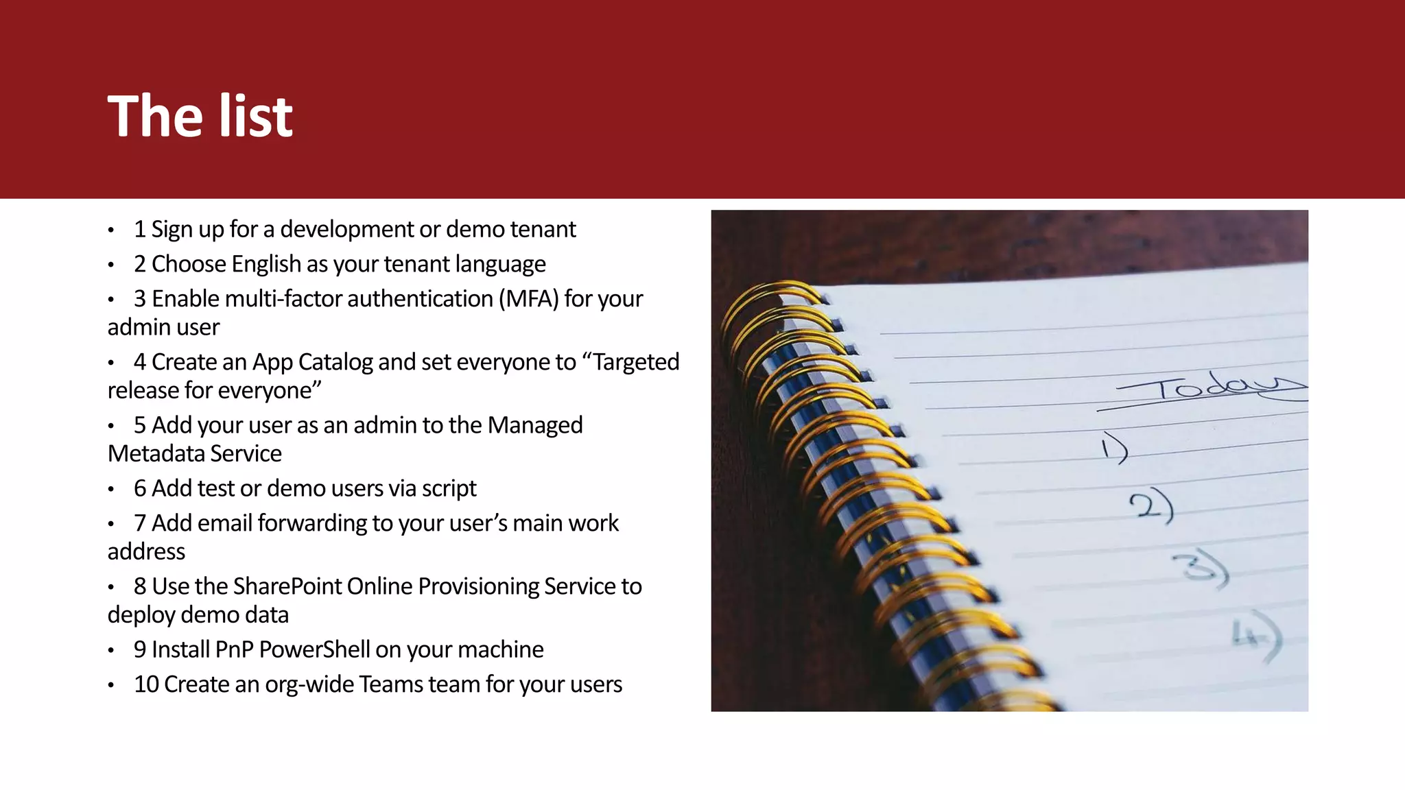 The list
• 1 Sign up for a development or demo tenant
• 2 Choose English as your tenant language
• 3 Enable multi-factorauthentication (MFA) for your
admin user
• 4 Create an App Catalog and set everyone to “Targeted
release for everyone”
• 5 Add your user as an admin to the Managed
Metadata Service
• 6 Add test or demo users via script
• 7 Add email forwarding to your user’s main work
address
• 8 Use the SharePointOnline Provisioning Service to
deploy demo data
• 9 Install PnP PowerShell on your machine
• 10 Create an org-wide Teams team for your users
 