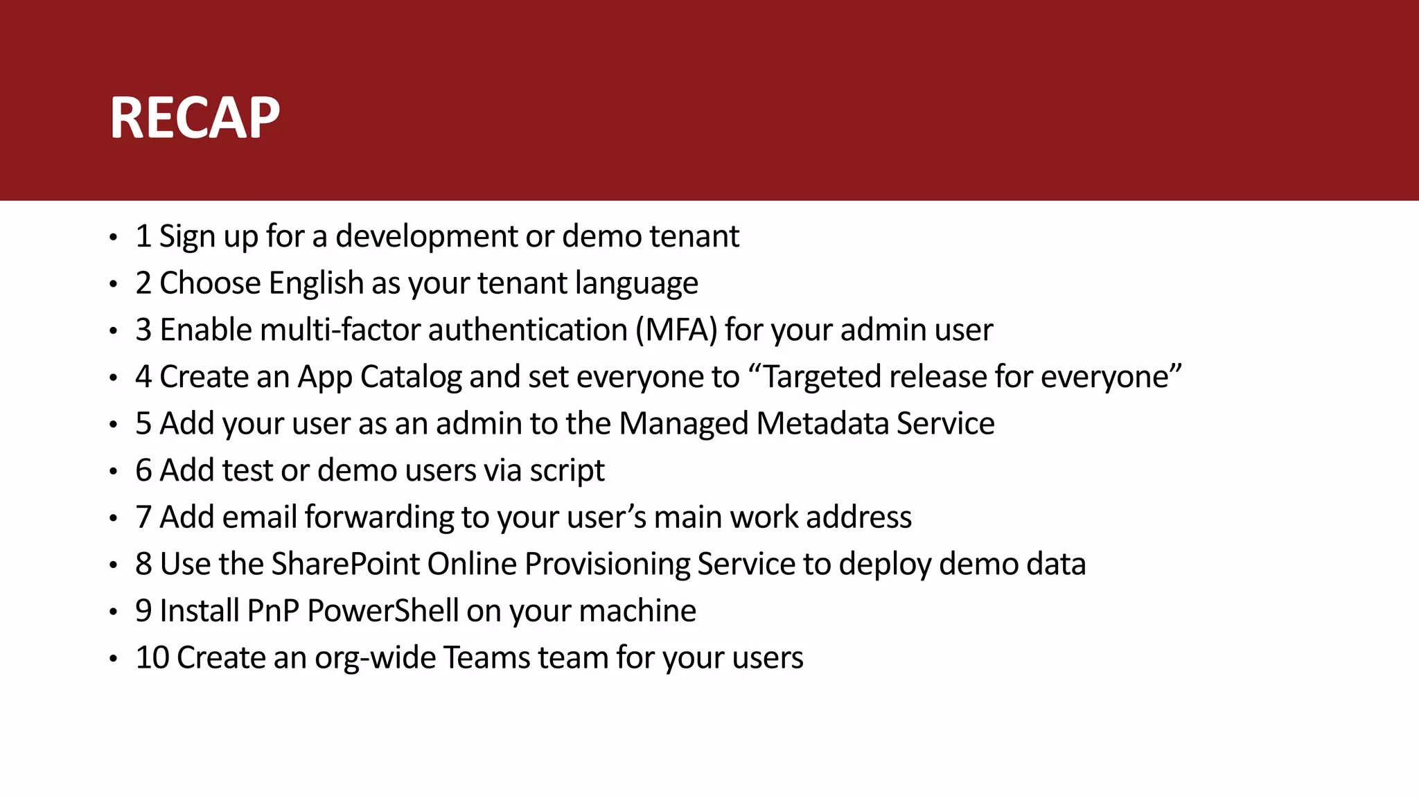 • 1 Sign up for a development or demo tenant
• 2 Choose English as your tenant language
• 3 Enable multi-factor authentication (MFA) for your admin user
• 4 Create an App Catalog and set everyone to “Targeted release for everyone”
• 5 Add your user as an admin to the Managed Metadata Service
• 6 Add test or demo users via script
• 7 Add email forwarding to your user’s main work address
• 8 Use the SharePoint Online Provisioning Service to deploy demo data
• 9 Install PnP PowerShell on your machine
• 10 Create an org-wide Teams team for your users
RECAP
 