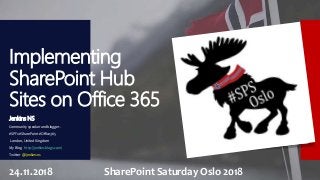 Implementing
SharePoint Hub
Sites on Office 365
Jenkins NS
Community speaker and blogger.
#SPFx #SharePoint #Office365
London, United Kingdom
My Blog : http://jenkinsblogs.com/
Twitter @jenkinsns
24.11.2018 SharePoint Saturday Oslo 2018
 