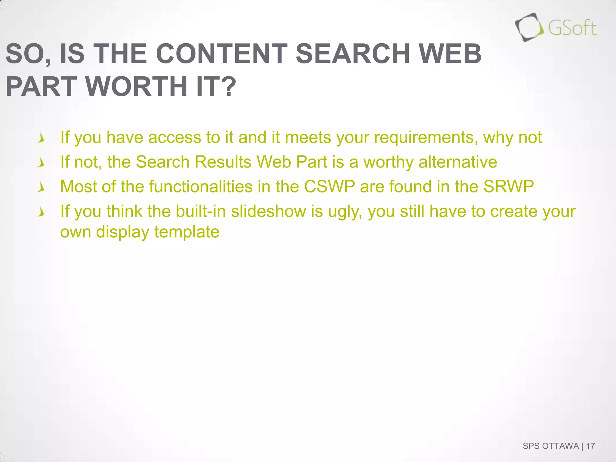 SO, IS THE CONTENT SEARCH WEB
PART WORTH IT?
If you have access to it and it meets your requirements, why not
If not, the Search Results Web Part is a worthy alternative
Most of the functionalities in the CSWP are found in the SRWP
If you think the built-in slideshow is ugly, you still have to create your
own display template

SPS OTTAWA | 17

 