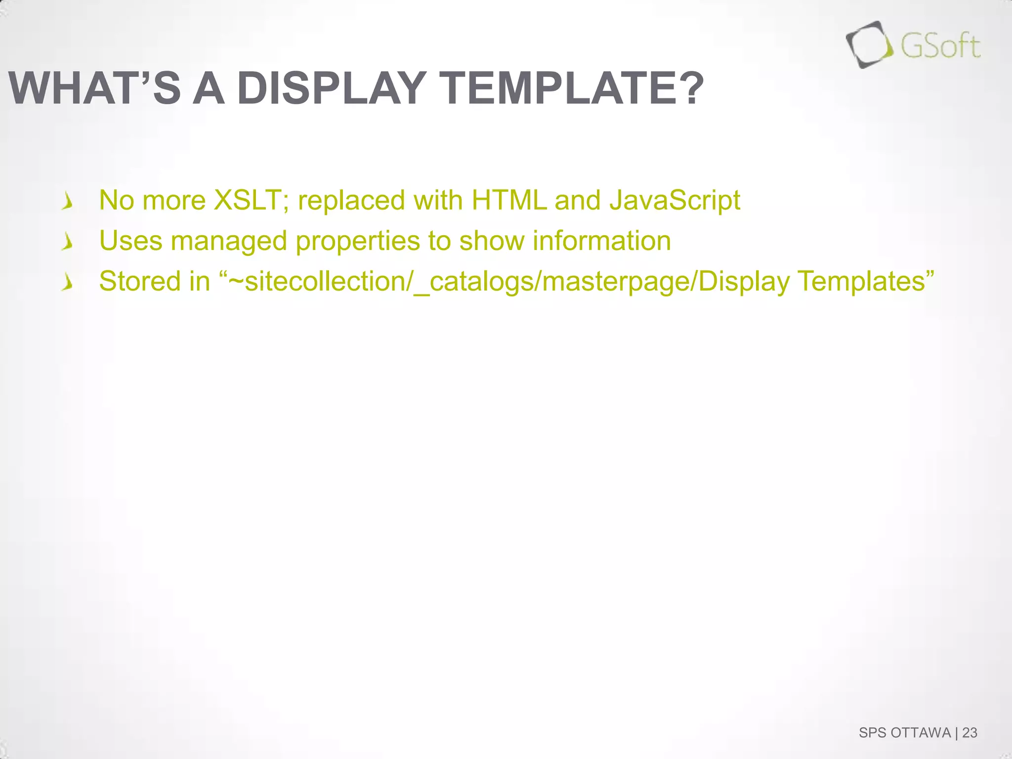 WHAT’S A DISPLAY TEMPLATE?
No more XSLT; replaced with HTML and JavaScript
Uses managed properties to show information
Stored in “~sitecollection/_catalogs/masterpage/Display Templates”

SPS OTTAWA | 23

 