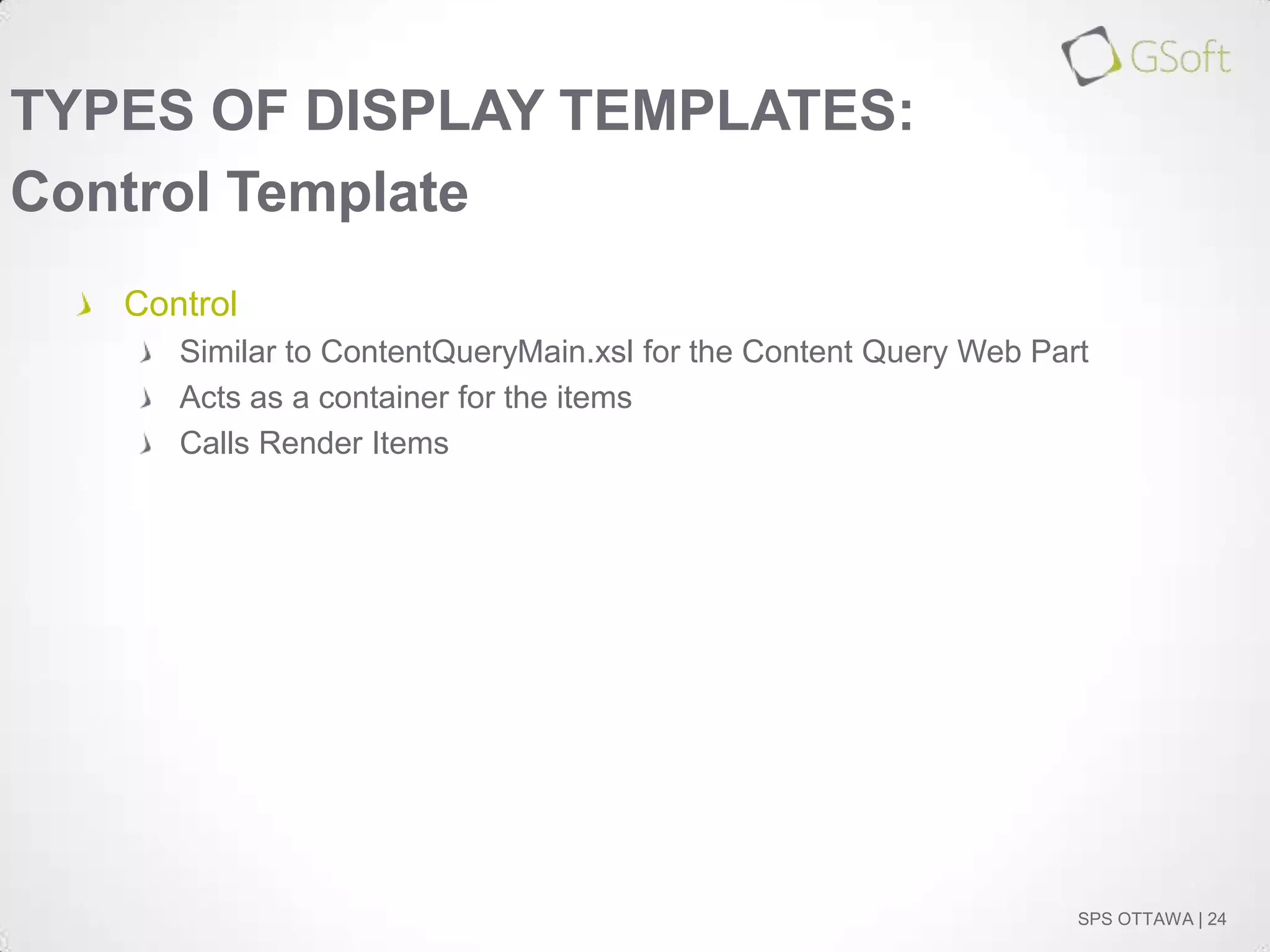 TYPES OF DISPLAY TEMPLATES:
Control Template
Control
Similar to ContentQueryMain.xsl for the Content Query Web Part
Acts as a container for the items
Calls Render Items

SPS OTTAWA | 24

 