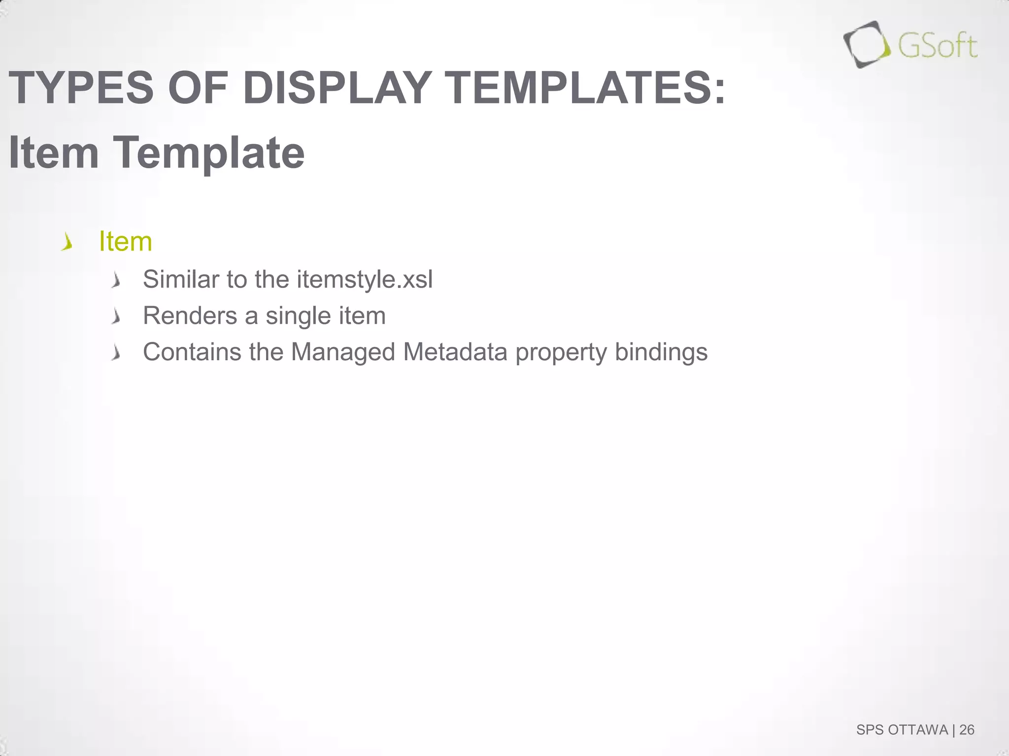 TYPES OF DISPLAY TEMPLATES:
Item Template
Item
Similar to the itemstyle.xsl
Renders a single item
Contains the Managed Metadata property bindings

SPS OTTAWA | 26

 